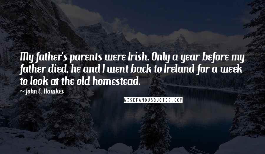 John C. Hawkes Quotes: My father's parents were Irish. Only a year before my father died, he and I went back to Ireland for a week to look at the old homestead.