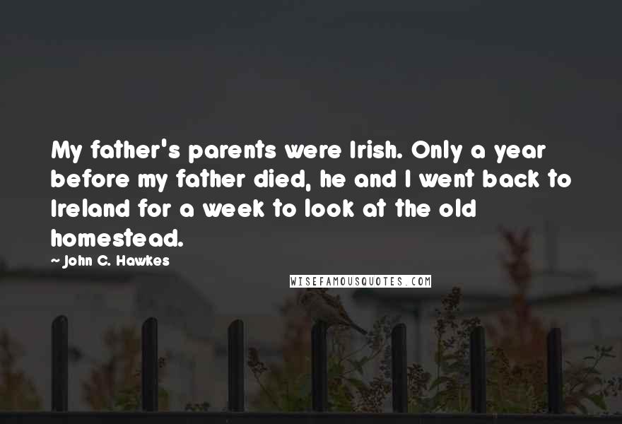 John C. Hawkes Quotes: My father's parents were Irish. Only a year before my father died, he and I went back to Ireland for a week to look at the old homestead.