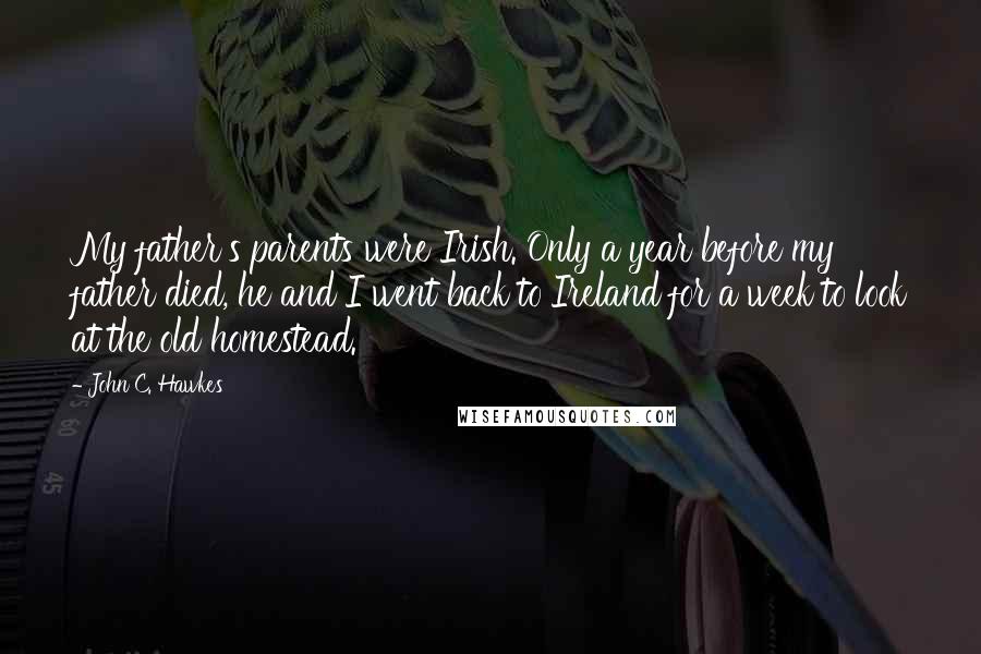 John C. Hawkes Quotes: My father's parents were Irish. Only a year before my father died, he and I went back to Ireland for a week to look at the old homestead.