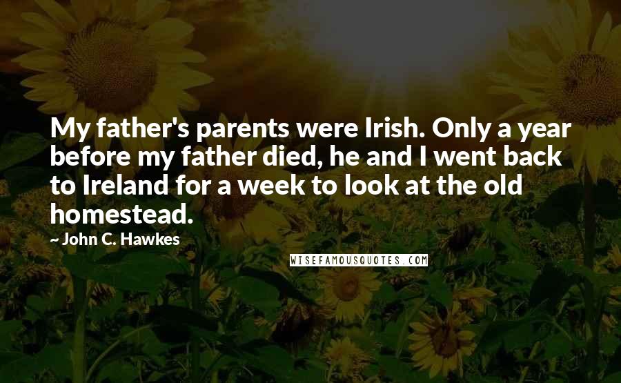 John C. Hawkes Quotes: My father's parents were Irish. Only a year before my father died, he and I went back to Ireland for a week to look at the old homestead.