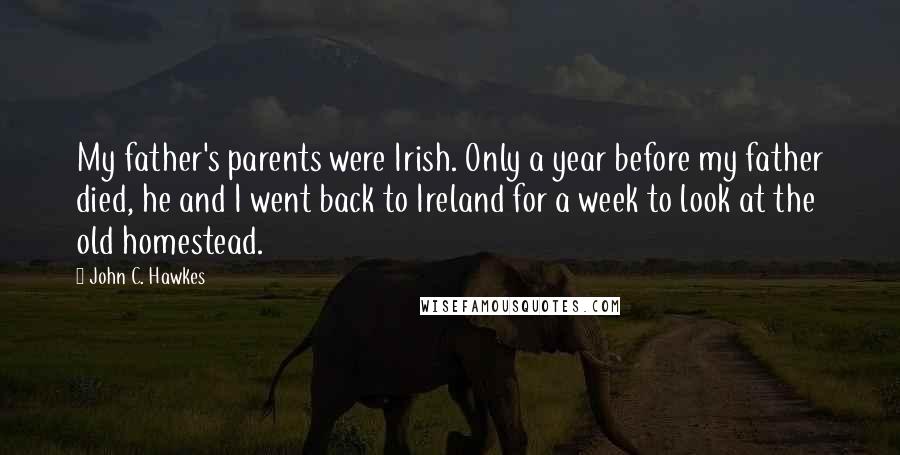 John C. Hawkes Quotes: My father's parents were Irish. Only a year before my father died, he and I went back to Ireland for a week to look at the old homestead.