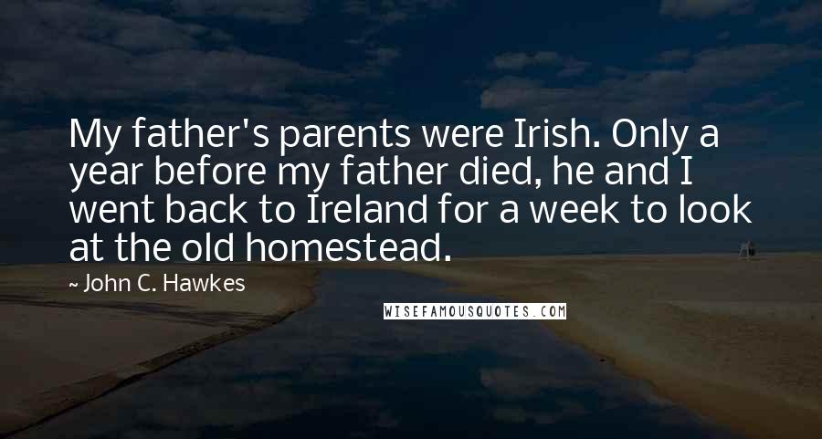 John C. Hawkes Quotes: My father's parents were Irish. Only a year before my father died, he and I went back to Ireland for a week to look at the old homestead.