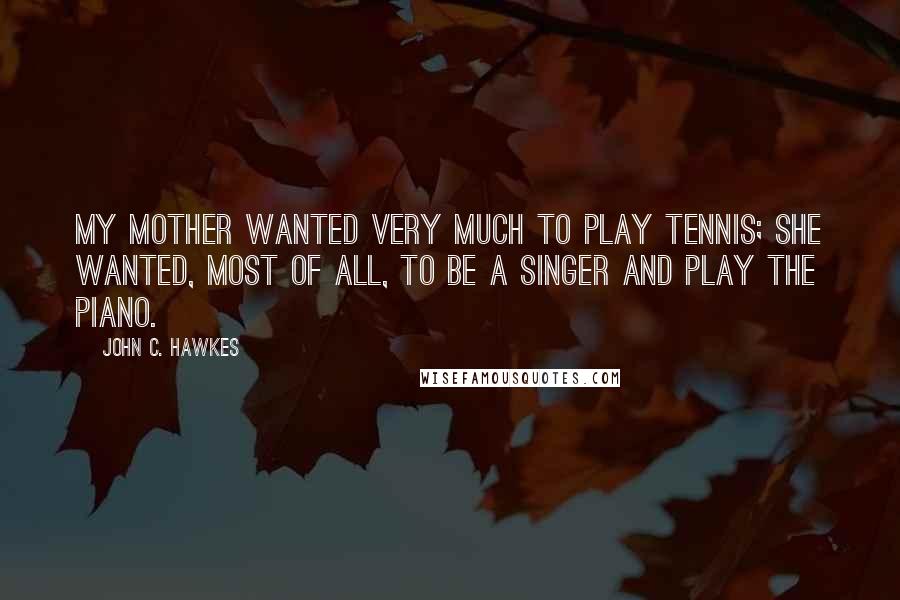 John C. Hawkes Quotes: My mother wanted very much to play tennis; she wanted, most of all, to be a singer and play the piano.