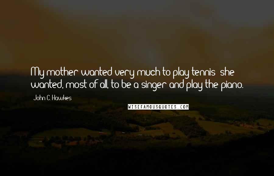 John C. Hawkes Quotes: My mother wanted very much to play tennis; she wanted, most of all, to be a singer and play the piano.