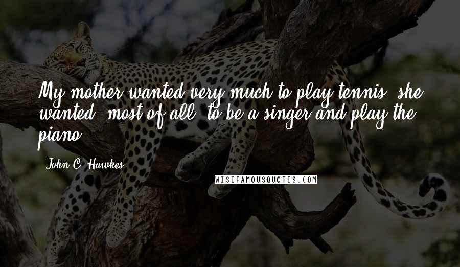 John C. Hawkes Quotes: My mother wanted very much to play tennis; she wanted, most of all, to be a singer and play the piano.