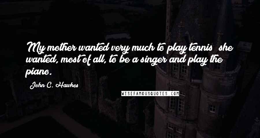 John C. Hawkes Quotes: My mother wanted very much to play tennis; she wanted, most of all, to be a singer and play the piano.