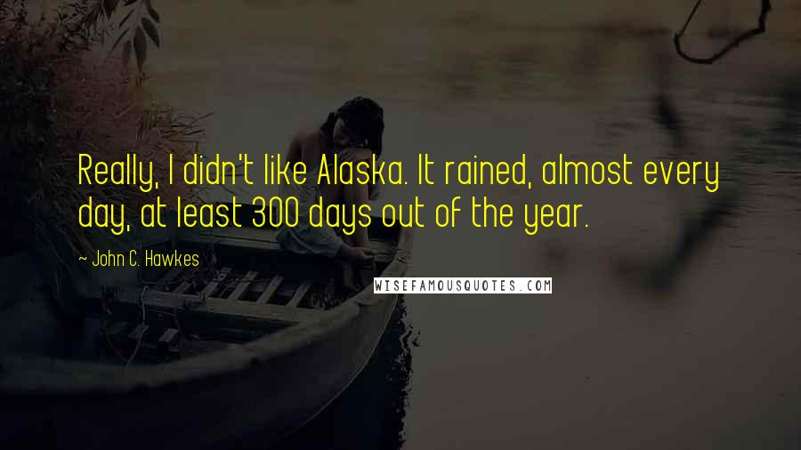 John C. Hawkes Quotes: Really, I didn't like Alaska. It rained, almost every day, at least 300 days out of the year.