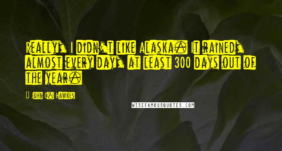 John C. Hawkes Quotes: Really, I didn't like Alaska. It rained, almost every day, at least 300 days out of the year.