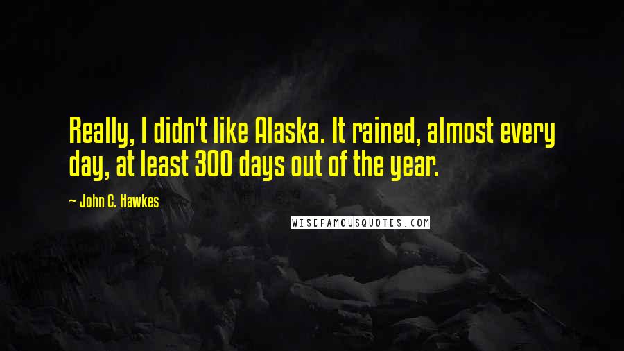 John C. Hawkes Quotes: Really, I didn't like Alaska. It rained, almost every day, at least 300 days out of the year.