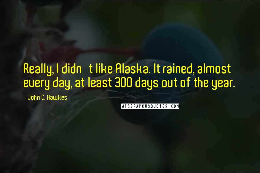 John C. Hawkes Quotes: Really, I didn't like Alaska. It rained, almost every day, at least 300 days out of the year.