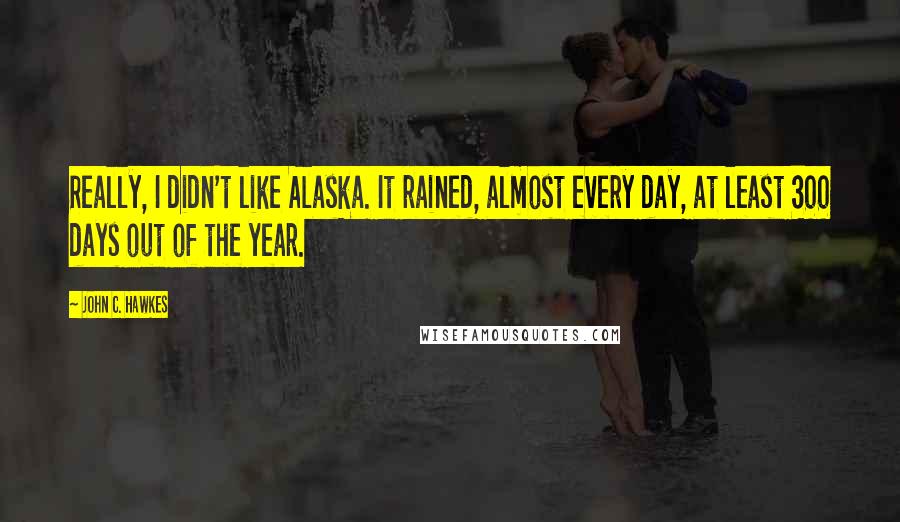 John C. Hawkes Quotes: Really, I didn't like Alaska. It rained, almost every day, at least 300 days out of the year.