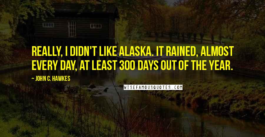 John C. Hawkes Quotes: Really, I didn't like Alaska. It rained, almost every day, at least 300 days out of the year.