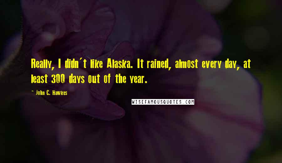 John C. Hawkes Quotes: Really, I didn't like Alaska. It rained, almost every day, at least 300 days out of the year.