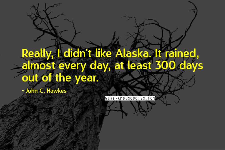 John C. Hawkes Quotes: Really, I didn't like Alaska. It rained, almost every day, at least 300 days out of the year.