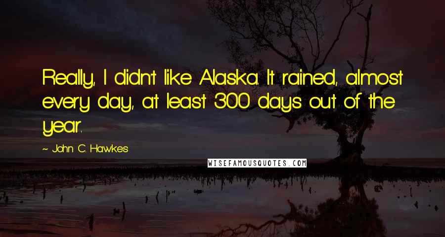 John C. Hawkes Quotes: Really, I didn't like Alaska. It rained, almost every day, at least 300 days out of the year.
