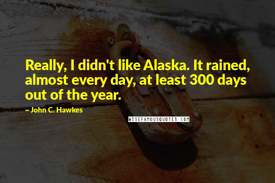 John C. Hawkes Quotes: Really, I didn't like Alaska. It rained, almost every day, at least 300 days out of the year.