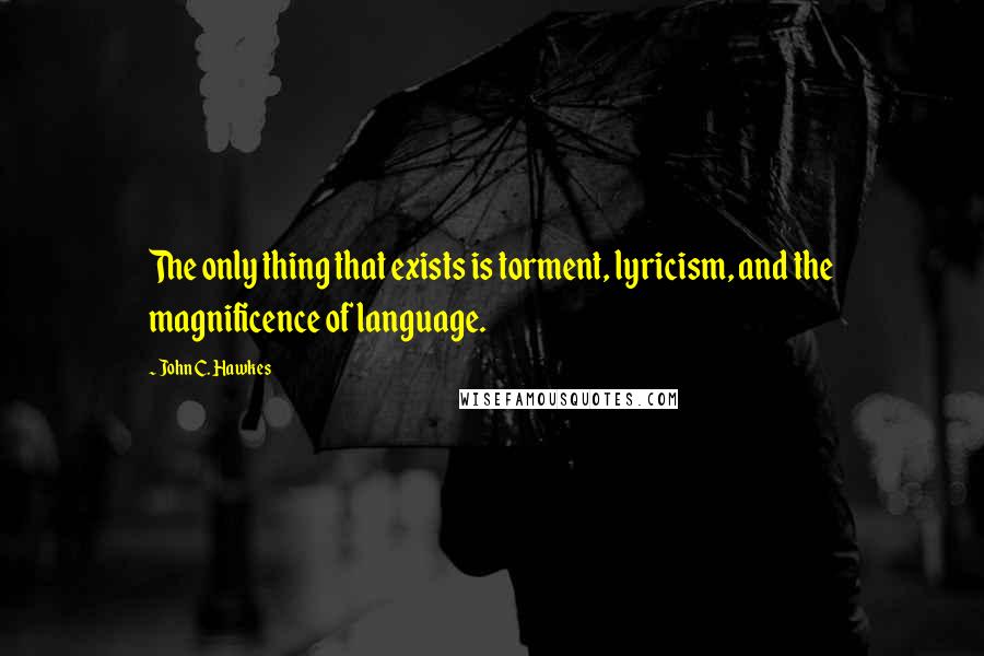 John C. Hawkes Quotes: The only thing that exists is torment, lyricism, and the magnificence of language.