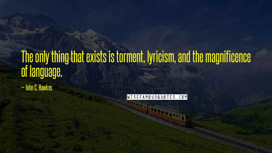 John C. Hawkes Quotes: The only thing that exists is torment, lyricism, and the magnificence of language.