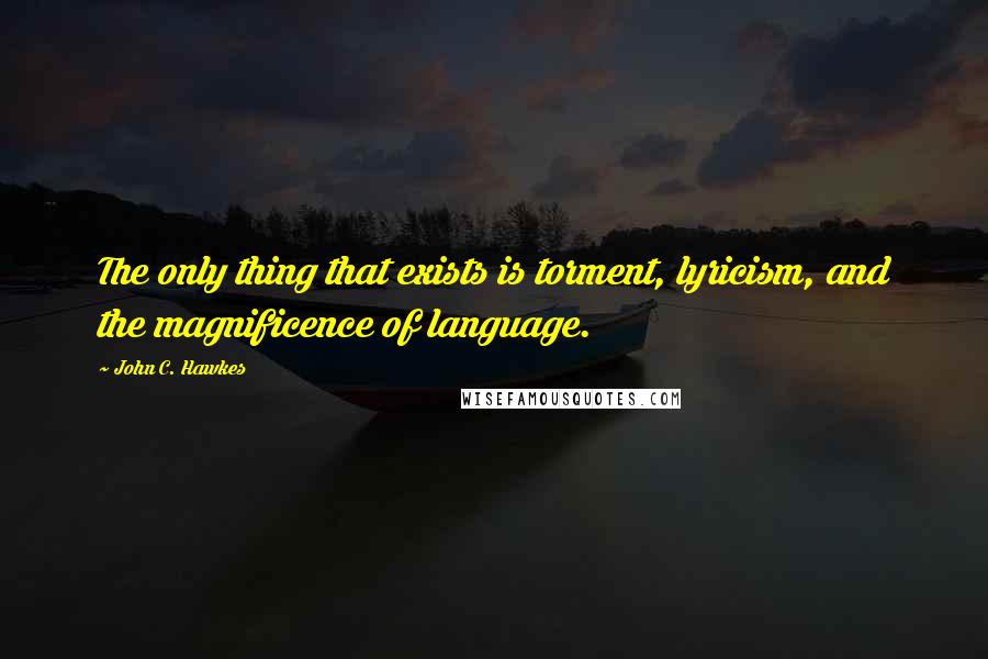 John C. Hawkes Quotes: The only thing that exists is torment, lyricism, and the magnificence of language.