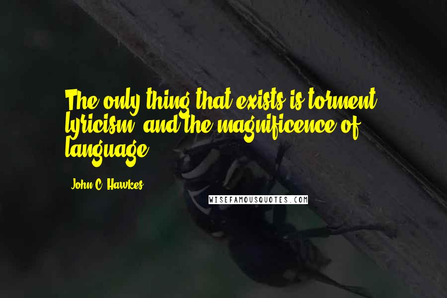 John C. Hawkes Quotes: The only thing that exists is torment, lyricism, and the magnificence of language.