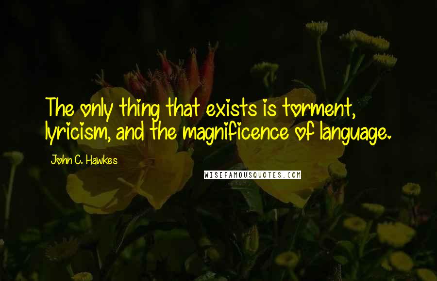 John C. Hawkes Quotes: The only thing that exists is torment, lyricism, and the magnificence of language.