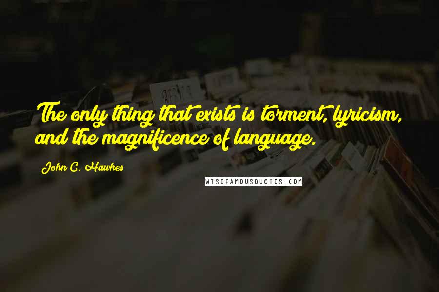 John C. Hawkes Quotes: The only thing that exists is torment, lyricism, and the magnificence of language.