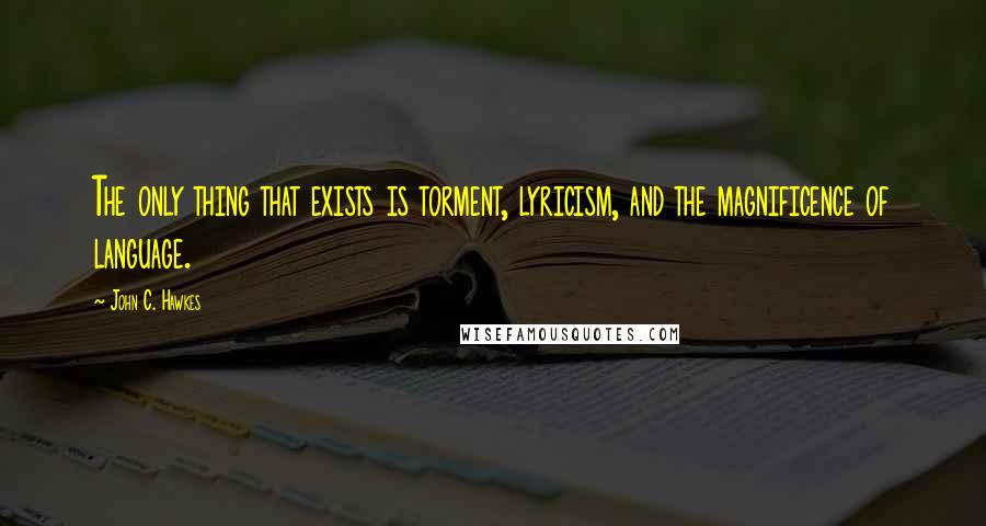 John C. Hawkes Quotes: The only thing that exists is torment, lyricism, and the magnificence of language.