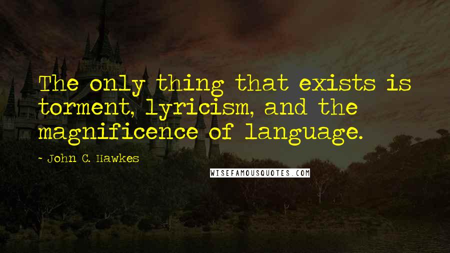 John C. Hawkes Quotes: The only thing that exists is torment, lyricism, and the magnificence of language.