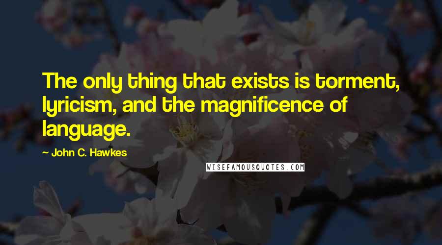 John C. Hawkes Quotes: The only thing that exists is torment, lyricism, and the magnificence of language.