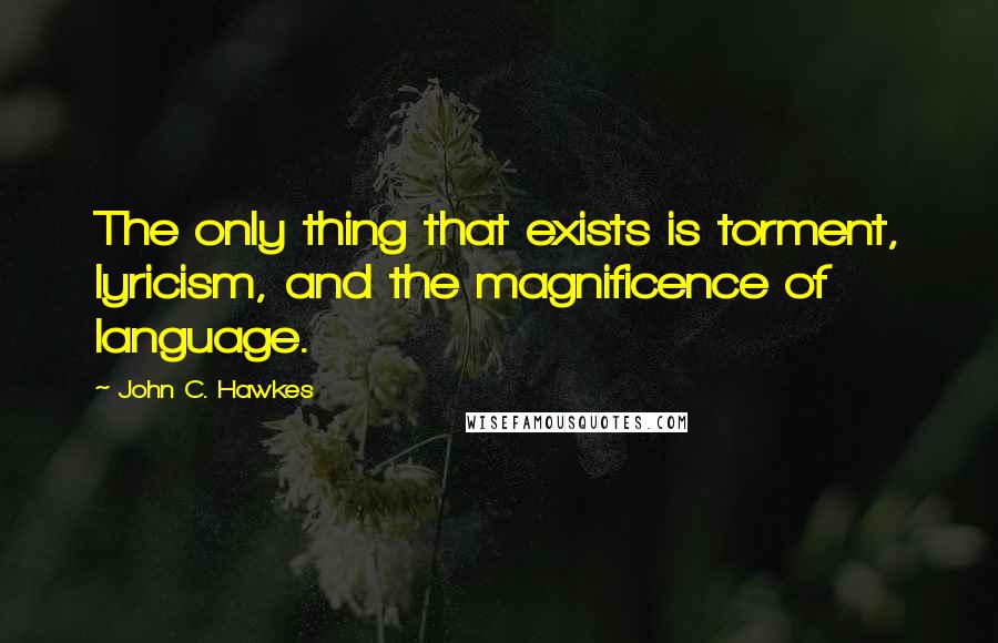 John C. Hawkes Quotes: The only thing that exists is torment, lyricism, and the magnificence of language.