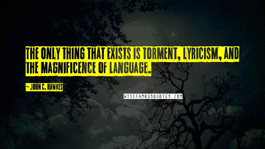 John C. Hawkes Quotes: The only thing that exists is torment, lyricism, and the magnificence of language.