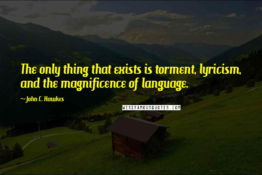 John C. Hawkes Quotes: The only thing that exists is torment, lyricism, and the magnificence of language.