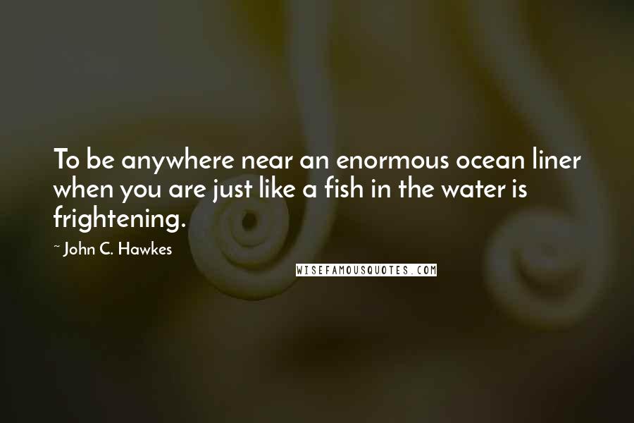 John C. Hawkes Quotes: To be anywhere near an enormous ocean liner when you are just like a fish in the water is frightening.
