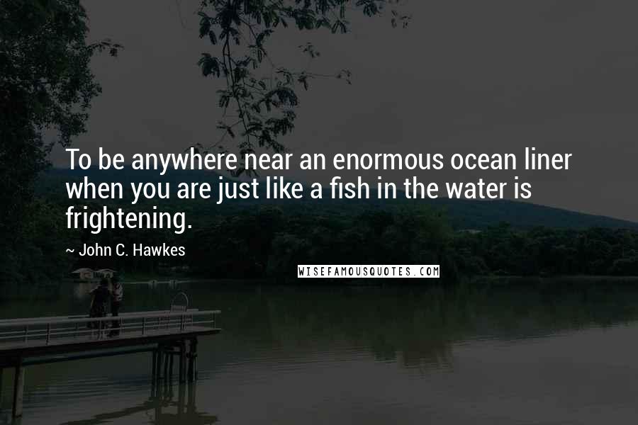 John C. Hawkes Quotes: To be anywhere near an enormous ocean liner when you are just like a fish in the water is frightening.