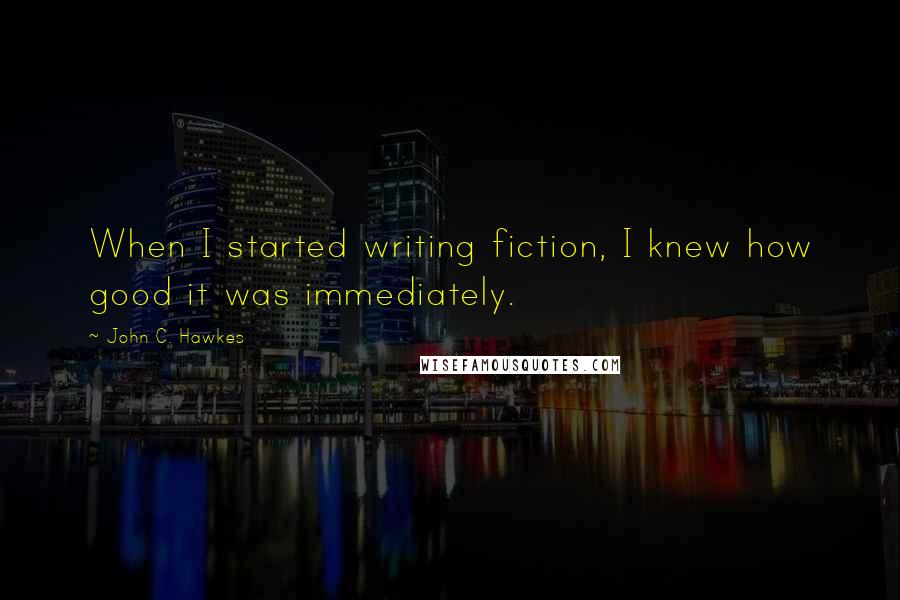 John C. Hawkes Quotes: When I started writing fiction, I knew how good it was immediately.