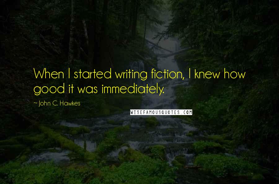 John C. Hawkes Quotes: When I started writing fiction, I knew how good it was immediately.