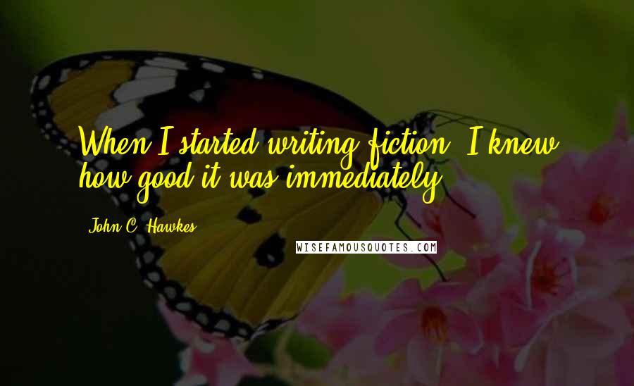 John C. Hawkes Quotes: When I started writing fiction, I knew how good it was immediately.