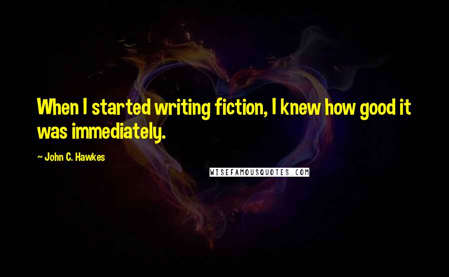 John C. Hawkes Quotes: When I started writing fiction, I knew how good it was immediately.
