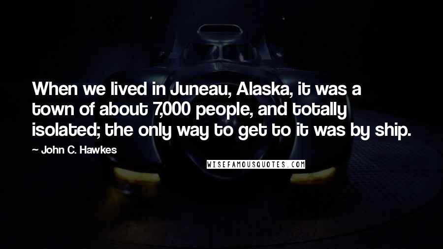 John C. Hawkes Quotes: When we lived in Juneau, Alaska, it was a town of about 7,000 people, and totally isolated; the only way to get to it was by ship.