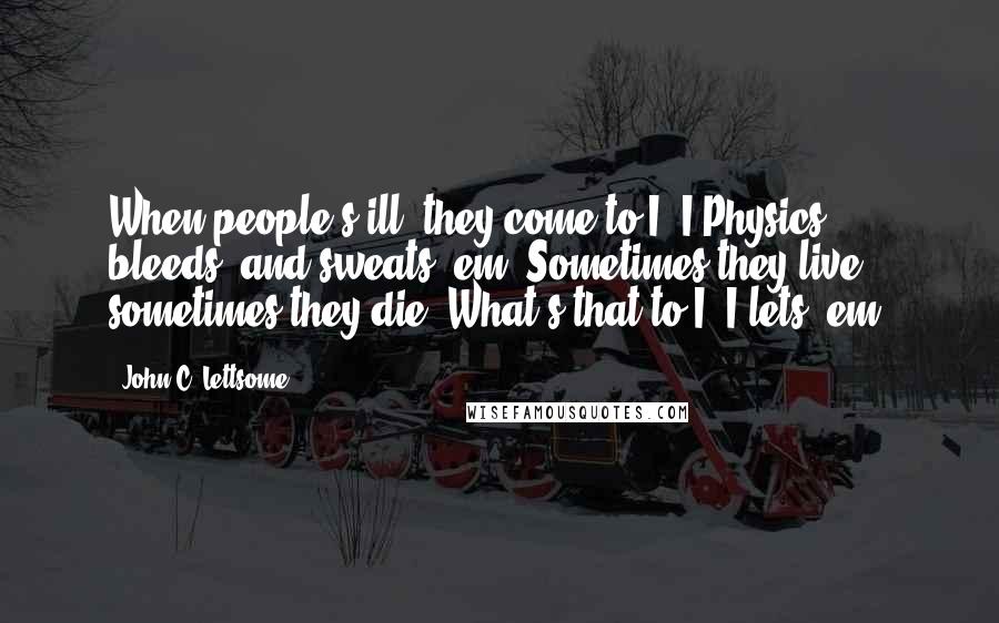 John C. Lettsome Quotes: When people's ill, they come to I, I Physics, bleeds, and sweats 'em; Sometimes they live, sometimes they die. What's that to I? I lets 'em.