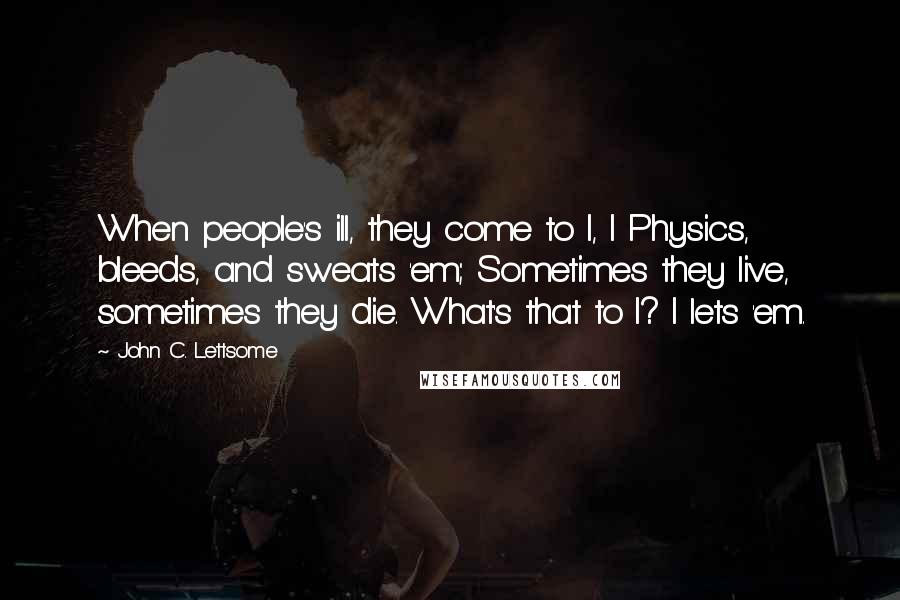 John C. Lettsome Quotes: When people's ill, they come to I, I Physics, bleeds, and sweats 'em; Sometimes they live, sometimes they die. What's that to I? I lets 'em.