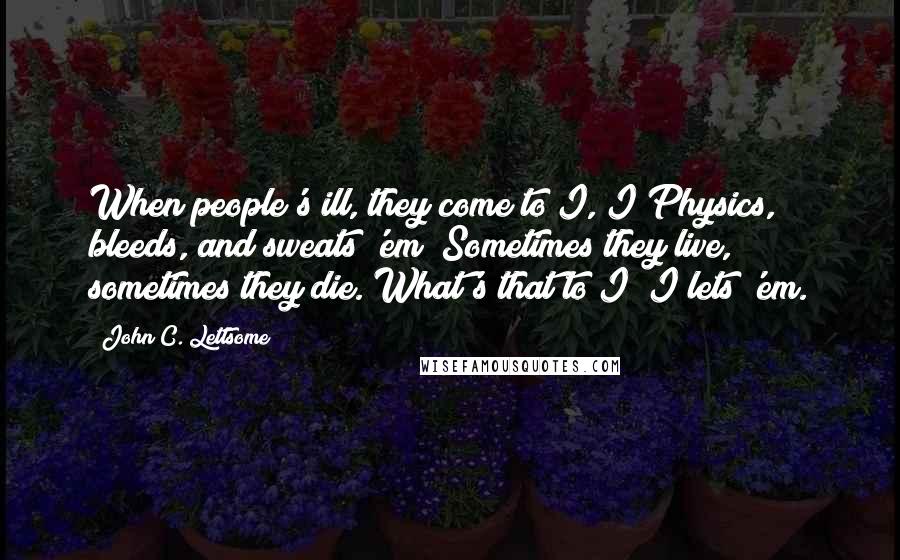 John C. Lettsome Quotes: When people's ill, they come to I, I Physics, bleeds, and sweats 'em; Sometimes they live, sometimes they die. What's that to I? I lets 'em.