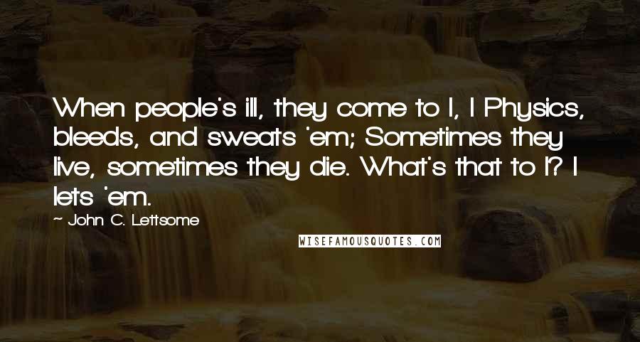 John C. Lettsome Quotes: When people's ill, they come to I, I Physics, bleeds, and sweats 'em; Sometimes they live, sometimes they die. What's that to I? I lets 'em.