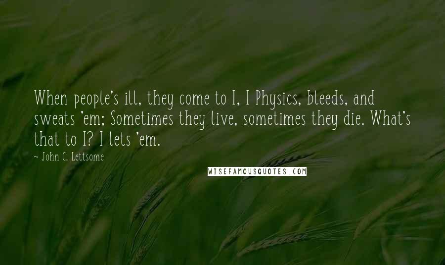 John C. Lettsome Quotes: When people's ill, they come to I, I Physics, bleeds, and sweats 'em; Sometimes they live, sometimes they die. What's that to I? I lets 'em.