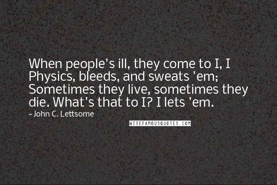 John C. Lettsome Quotes: When people's ill, they come to I, I Physics, bleeds, and sweats 'em; Sometimes they live, sometimes they die. What's that to I? I lets 'em.