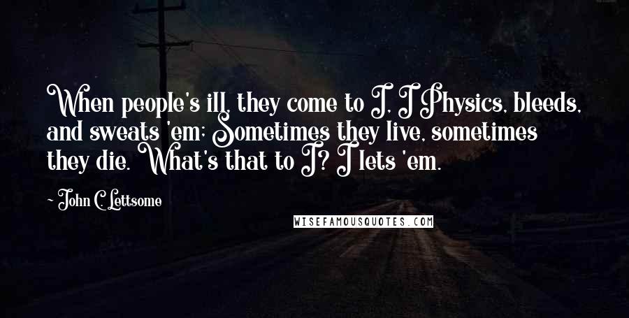 John C. Lettsome Quotes: When people's ill, they come to I, I Physics, bleeds, and sweats 'em; Sometimes they live, sometimes they die. What's that to I? I lets 'em.