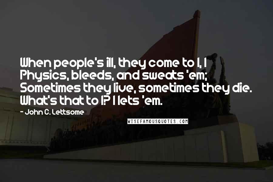 John C. Lettsome Quotes: When people's ill, they come to I, I Physics, bleeds, and sweats 'em; Sometimes they live, sometimes they die. What's that to I? I lets 'em.