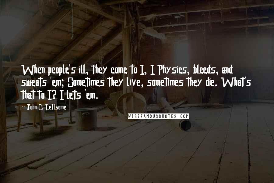 John C. Lettsome Quotes: When people's ill, they come to I, I Physics, bleeds, and sweats 'em; Sometimes they live, sometimes they die. What's that to I? I lets 'em.