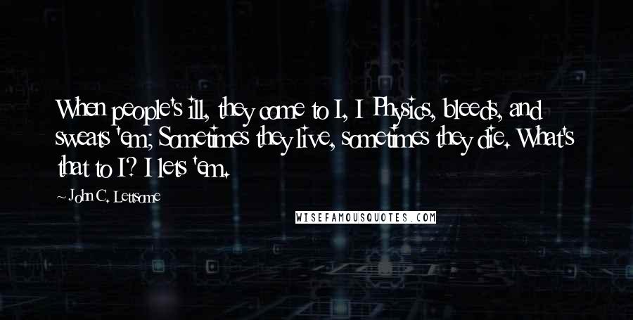 John C. Lettsome Quotes: When people's ill, they come to I, I Physics, bleeds, and sweats 'em; Sometimes they live, sometimes they die. What's that to I? I lets 'em.