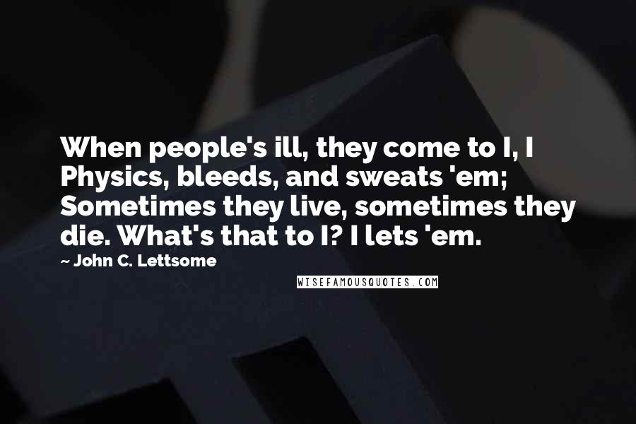 John C. Lettsome Quotes: When people's ill, they come to I, I Physics, bleeds, and sweats 'em; Sometimes they live, sometimes they die. What's that to I? I lets 'em.